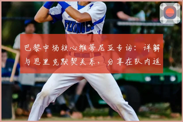 巴黎中场核心维蒂尼亚专访：详解与恩里克默契关系，分享在队内适应秘诀