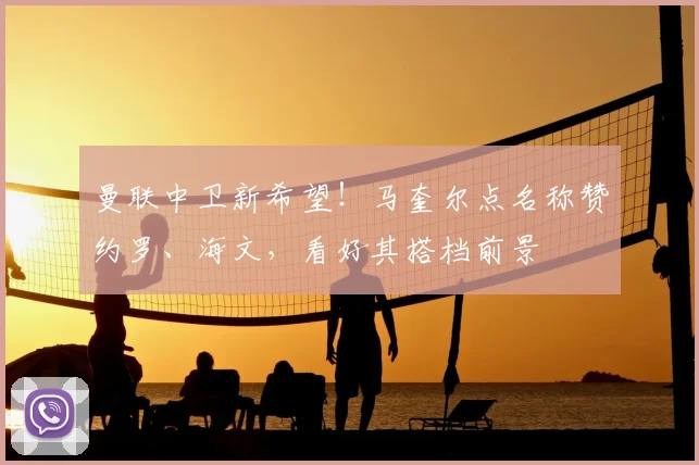 曼联中卫新希望！马奎尔点名称赞约罗、海文，看好其搭档前景