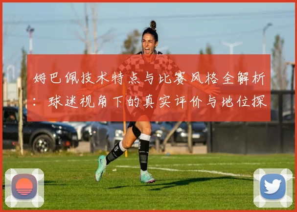 姆巴佩技术特点与比赛风格全解析：球迷视角下的真实评价与地位探讨