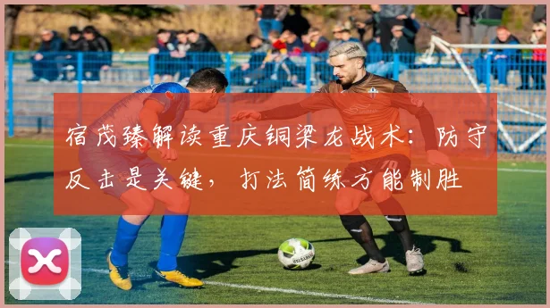 宿茂臻解读重庆铜梁龙战术：防守反击是关键，打法简练方能制胜
