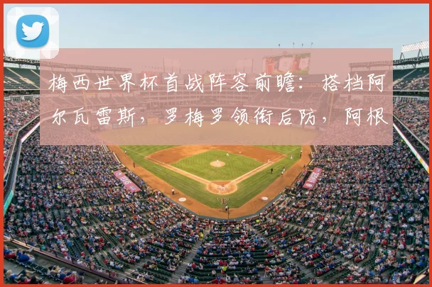 梅西世界杯首战阵容前瞻：搭档阿尔瓦雷斯，罗梅罗领衔后防，阿根廷首发预测分析
