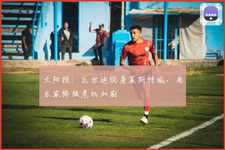 太阳报：瓦尔迪现身莱斯特城，老东家降级危机加剧