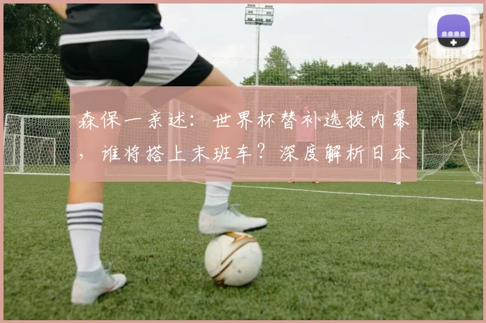 森保一亲述：世界杯替补选拔内幕，谁将搭上末班车？深度解析日本队阵容轮换策略