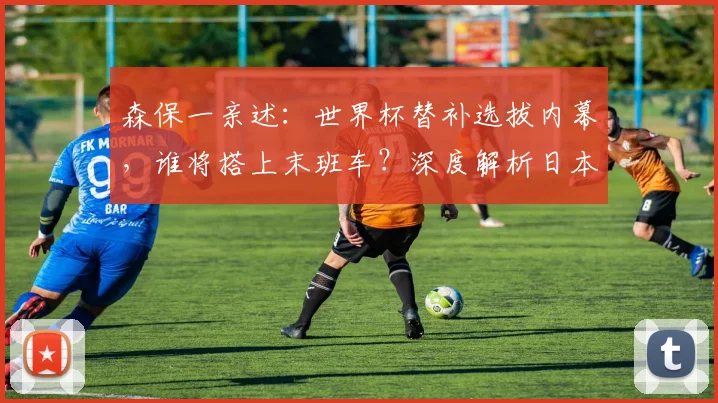 森保一亲述：世界杯替补选拔内幕，谁将搭上末班车？深度解析日本队阵容轮换策略