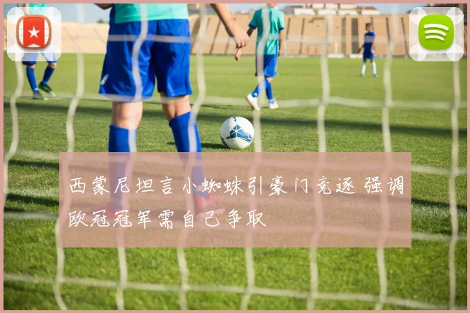 西蒙尼坦言小蜘蛛引豪门竞逐 强调欧冠冠军需自己争取