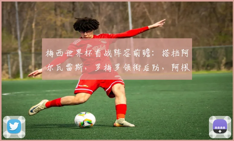 梅西世界杯首战阵容前瞻：搭档阿尔瓦雷斯，罗梅罗领衔后防，阿根廷首发预测分析