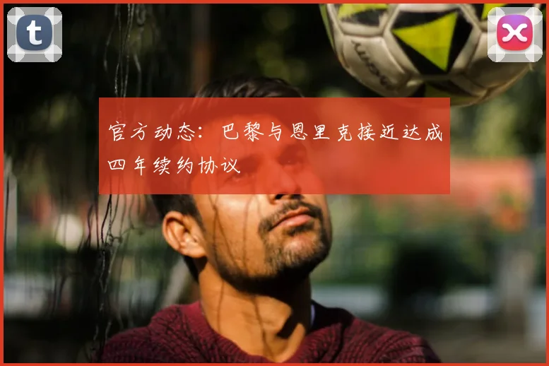 官方动态：巴黎与恩里克接近达成四年续约协议