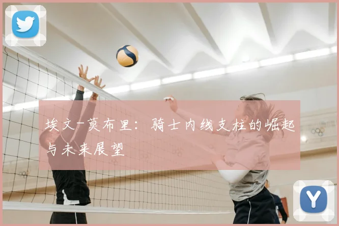 埃文-莫布里：骑士内线支柱的崛起与未来展望