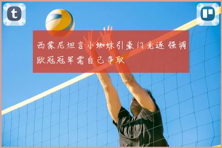 西蒙尼坦言小蜘蛛引豪门竞逐 强调欧冠冠军需自己争取