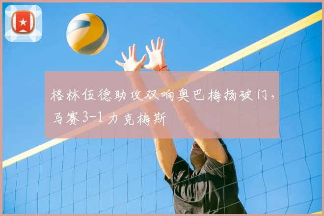 格林伍德助攻双响奥巴梅扬破门，马赛3-1力克梅斯